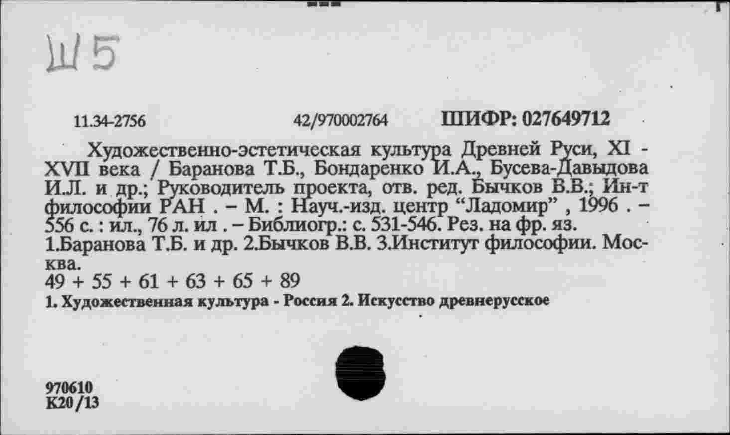 ﻿11.34-2756	42/970002764 ШИФР: 027649712
Художественно-эстетическая культура Древней Руси, XI -XVII века / Баранова Т.Б., Бондаренко И.А., Бусева-Давыдова И.Л. и др.; Руководитель проекта, отв. ред. Бычков В.В.; Ин-т философии РАН . - М. : Науч.-изд. центр “Ладомир” , 1996 . -556 с. : ил., 76 л. ил . - Библиогр.: с. 531-546. Рез. на фр. яз.
1.Баранова Т.Б. и др. 2.Бычков В.В. З.Институт философии. Москва.
49 + 55 + 61 + 63 + 65 + 89
1. Художественная культура - Россия 2. Искусство древнерусское
970610 К20/13